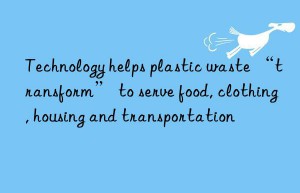 technology helps plastic waste “transform” to serve food, clothing, housing and transportation