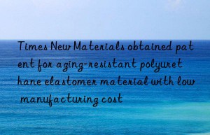 times new materials obtained patent for aging-resistant polyurethane elastomer material with low manufacturing cost