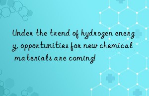 under the trend of hydrogen energy, opportunities for new chemical materials are coming!