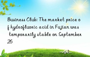 business club: the market price of hydrofluoric acid in fujian was temporarily stable on september 26