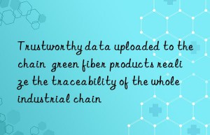trustworthy data uploaded to the chain  green fiber products realize the traceability of the whole industrial chain