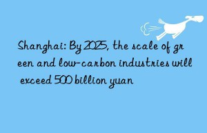 shanghai: by 2025, the scale of green and low-carbon industries will exceed 500 billion yuan