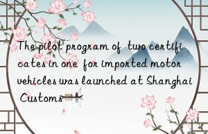 the pilot program of  two certificates in one  for imported motor vehicles was launched at shanghai customs