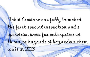 anhui province has fully launched the first special inspection and supervision work for enterprises with major hazards of hazardous chemicals in 2023