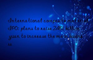 international composite material ipo: plans to raise 2.481 billion yuan to increase the main business