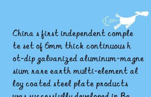 china s first independent complete set of 6mm thick continuous hot-dip galvanized aluminum-magnesium rare earth multi-element alloy coated steel plate products was successfully developed in baotou