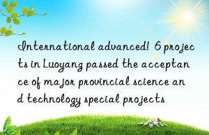 international advanced!  6 projects in luoyang passed the acceptance of major provincial science and technology special projects