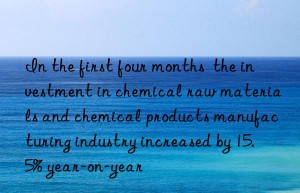 in the first four months  the investment in chemical raw materials and chemical products manufacturing industry increased by 15.5% year-on-year