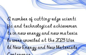a number of cutting-edge scientific and technological achievements in new energy and new materials were unveiled at the 2023 world new energy and new materials conference
