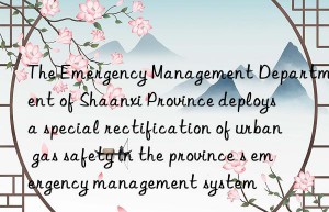 the emergency management department of shaanxi province deploys a special rectification of urban gas safety in the province s emergency management system