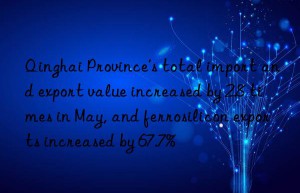 qinghai province’s total import and export value increased by 2.8 times in may, and ferrosilicon exports increased by 67.7%
