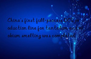 china’s first full-process dcs production line for tantalum and niobium smelting was completed