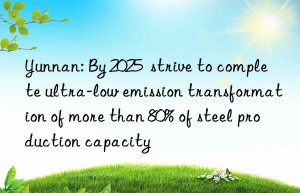 yunnan: by 2025  strive to complete ultra-low emission transformation of more than 80% of steel production capacity