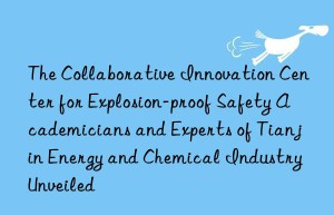 the collaborative innovation center for explosion-proof safety academicians and experts of tianjin energy and chemical industry unveiled