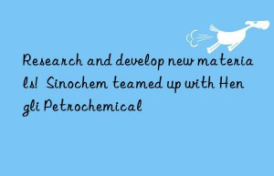 research and develop new materials!  sinochem teamed up with hengli petrochemical