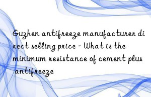 guzhen antifreeze manufacturer direct selling price – what is the minimum resistance of cement plus antifreeze