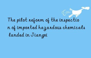 the pilot reform of the inspection of imported hazardous chemicals landed in jiangxi