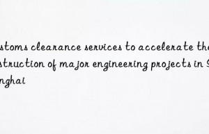 customs clearance services to accelerate the construction of major engineering projects in shanghai