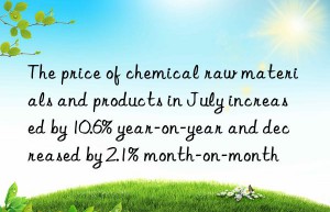 the price of chemical raw materials and products in july increased by 10.6% year-on-year and decreased by 2.1% month-on-month