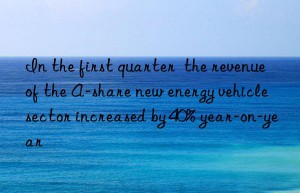 in the first quarter  the revenue of the a-share new energy vehicle sector increased by 40% year-on-year