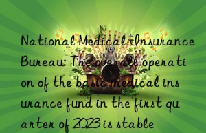 national medical insurance bureau: the overall operation of the basic medical insurance fund in the first quarter of 2023 is stable