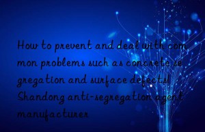 how to prevent and deal with common problems such as concrete segregation and surface defects!  shandong anti-segregation agent manufacturer