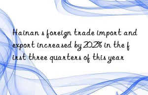 hainan s foreign trade import and export increased by 20.2% in the first three quarters of this year