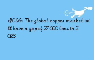 icsg: the global copper market will have a gap of 27 000 tons in 2023