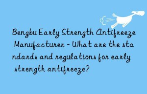 bengbu early strength antifreeze manufacturer – what are the standards and regulations for early strength antifreeze?