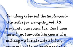 shandong released the implementation rules for exempting volatile organic compound terminal treatment for low-volatile raw and auxiliary materials substitution enterprises (trial implementation)