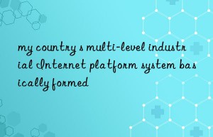 my country s multi-level industrial internet platform system basically formed