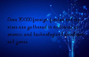 over 30 000 foreign-funded enterprises are gathered in national economic and technological development zones