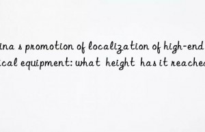 china s promotion of localization of high-end medical equipment: what  height  has it reached?