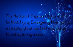 the national defense office and the ministry of emergency management deploy flood control and drought relief in key areas