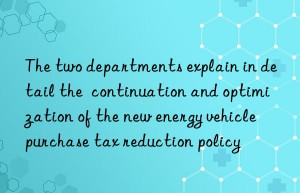 the two departments explain in detail the  continuation and optimization of the new energy vehicle purchase tax reduction policy