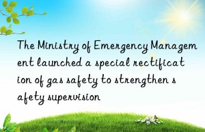 the ministry of emergency management launched a special rectification of gas safety to strengthen safety supervision