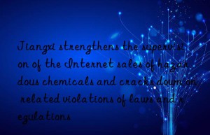 jiangxi strengthens the supervision of the internet sales of hazardous chemicals and cracks n on related violations of laws and regulations