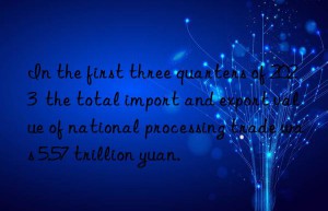 in the first three quarters of 2023  the total import and export value of national processing trade was 5.57 trillion yuan.