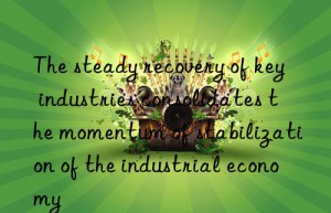 the steady recovery of key industries consolidates the momentum of stabilization of the industrial economy