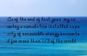 as of the end of last year  my country s cumulative installed capacity of renewable energy accounted for more than 1/3 of the world