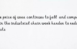 the price of urea continues to fall  and companies in the industrial chain work harder to reduce costs