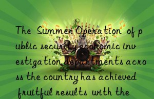 the  summer operation  of public security economic investigation departments across the country has achieved fruitful results  with the amount involved exceeding 100 billion yuan