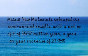 meirui new materials released its semi-annual results, with a net profit of 55.57 million yuan, a year-on-year increase of 21.95%