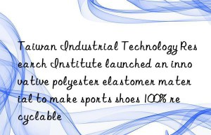 taiwan industrial technology research institute launched an innovative polyester elastomer material to make sports shoes 100% recyclable