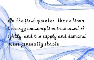 in the first quarter  the national energy consumption increased slightly  and the supply and demand were generally stable