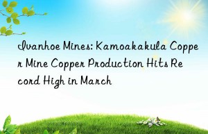 ivanhoe mines: kamoakakula copper mine copper production hits record high in march