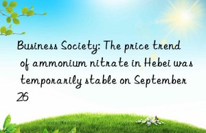 business society: the price trend of ammonium nitrate in hebei was temporarily stable on september 26