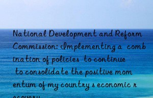 national development and reform commission: implementing a  combination of policies  to continue to consolidate the positive momentum of my country s economic recovery