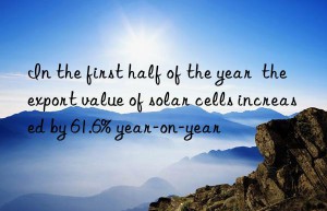 in the first half of the year  the export value of solar cells increased by 61.6% year-on-year
