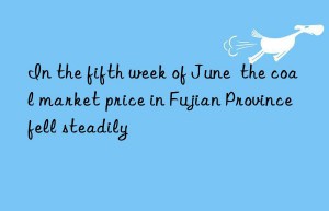 in the fifth week of june  the coal market price in fujian province fell steadily